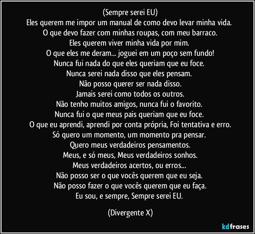 (Sempre serei EU)
Eles querem me impor um manual de como devo levar minha vida. 
O que devo fazer com minhas roupas, com meu barraco.
Eles querem viver minha vida por mim. 
O que eles me deram... joguei em um poço sem fundo!
Nunca fui nada do que eles queriam que eu foce. 
Nunca serei nada disso que eles pensam. 
Não posso querer ser nada disso.
Jamais serei como todos os outros.
Não tenho muitos amigos, nunca fui o favorito. 
Nunca fui o que meus pais queriam que eu foce. 
O que eu aprendi, aprendi por conta própria, Foi tentativa e erro.
Só quero um momento, um momento pra pensar. 
Quero meus verdadeiros pensamentos.
Meus, e só meus, Meus verdadeiros sonhos.
Meus verdadeiros acertos, ou erros... 
Não posso ser o que vocês querem que eu seja. 
Não posso fazer o que vocês querem que eu faça.
Eu sou, e sempre, Sempre serei EU. (Divergente X)