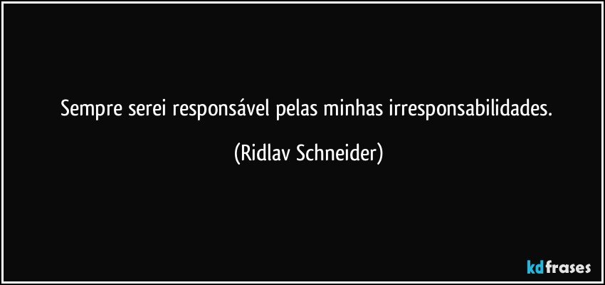 Sempre serei responsável pelas minhas irresponsabilidades. (Ridlav Schneider)