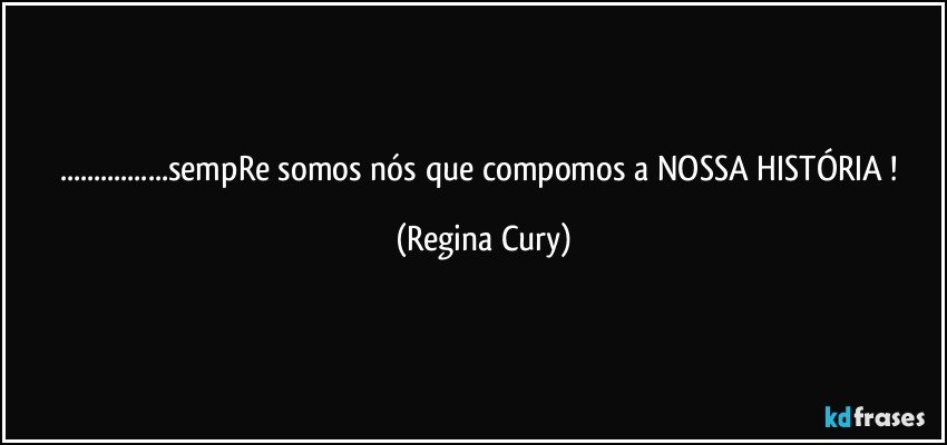 ...sempRe somos nós que compomos a NOSSA HISTÓRIA ! (Regina Cury)