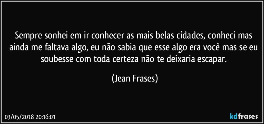 Sempre sonhei em ir conhecer as mais belas cidades, conheci mas ainda me faltava algo, eu não sabia que esse algo era você mas se eu soubesse com toda certeza não te deixaria escapar. (Jean Frases)