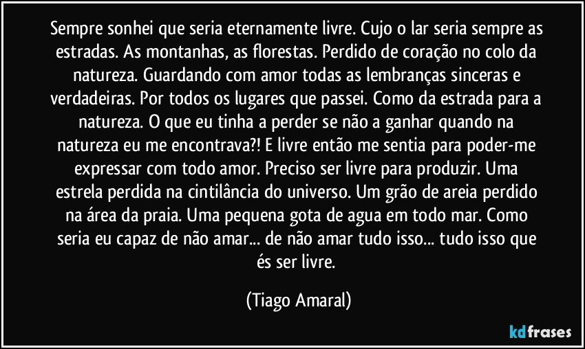 Sempre sonhei que seria eternamente livre. Cujo o lar seria sempre as estradas. As montanhas, as florestas. Perdido de coração no colo da natureza. Guardando com amor todas as lembranças sinceras e verdadeiras. Por todos os lugares que passei. Como da estrada para a natureza. O que eu tinha a perder se não a ganhar quando na natureza eu me encontrava?! E livre então me sentia para poder-me expressar com todo amor. Preciso ser livre para produzir. Uma estrela perdida na cintilância do universo. Um grão de areia perdido na área da praia. Uma pequena gota de agua em todo mar. Como seria eu capaz de não amar... de não amar tudo isso... tudo isso que és ser livre. (Tiago Amaral)