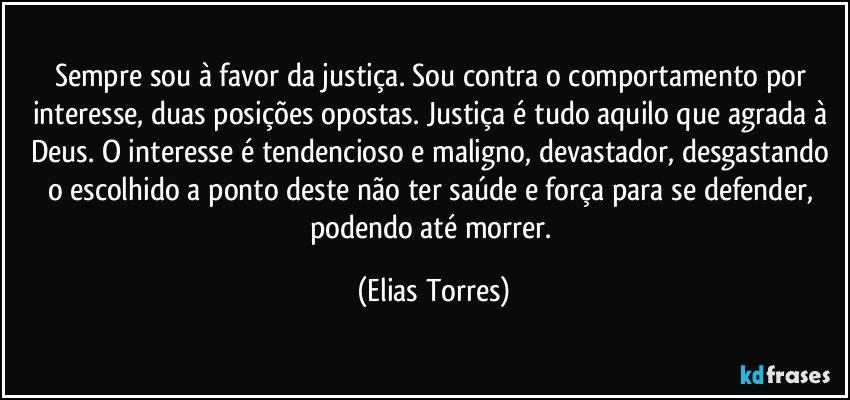 Sempre sou à favor da justiça. Sou contra o comportamento por interesse, duas posições opostas. Justiça é tudo aquilo que agrada à Deus. O interesse é tendencioso e maligno, devastador, desgastando o escolhido a ponto deste não ter saúde e força para se defender, podendo até morrer. (Elias Torres)