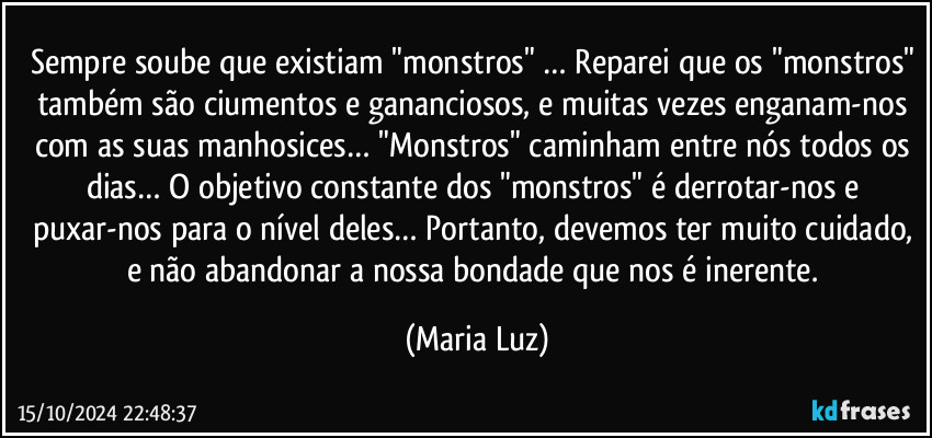 Sempre soube que existiam "monstros" … Reparei que os "monstros" também são ciumentos e gananciosos, e muitas vezes enganam-nos com as suas manhosices… "Monstros" caminham entre nós todos os dias… O objetivo constante dos "monstros" é derrotar-nos e puxar-nos para o nível deles… Portanto, devemos ter muito cuidado, e não abandonar a nossa bondade que nos é inerente. (Maria Luz)