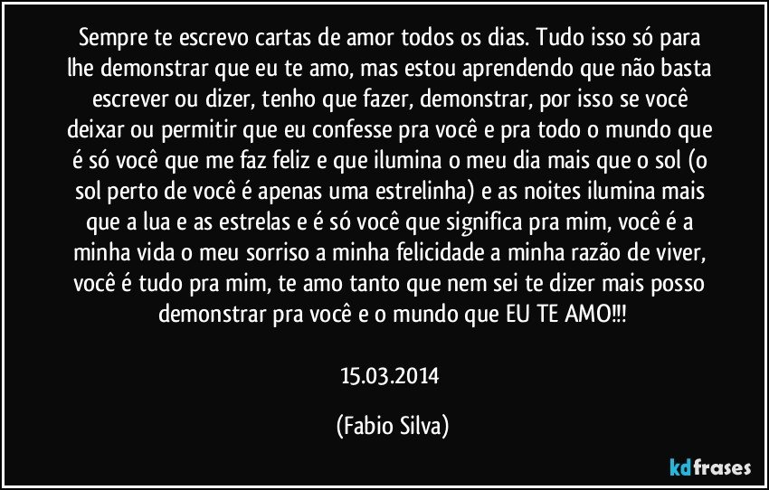 Sempre te escrevo cartas de amor todos os dias. Tudo isso só para lhe demonstrar que eu te amo, mas estou aprendendo que não basta escrever ou dizer, tenho que fazer, demonstrar, por isso se você deixar ou permitir que eu confesse pra você e pra todo o mundo que é só você que me faz feliz e que ilumina o meu dia mais que o sol (o sol perto de você é apenas uma estrelinha) e as noites ilumina mais que a lua e as estrelas e é só você que significa pra mim, você é a minha vida o meu sorriso a minha felicidade a minha razão de viver, você é tudo pra mim, te amo tanto que nem sei te dizer mais posso demonstrar pra você e o mundo que EU TE AMO!!!

15.03.2014 (Fabio Silva)