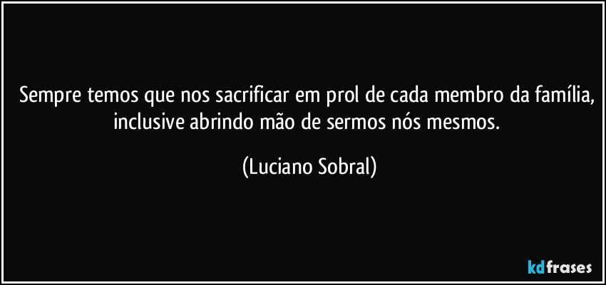 Sempre temos que nos sacrificar em prol de cada membro da família, inclusive abrindo mão de sermos nós mesmos. (Luciano Sobral)