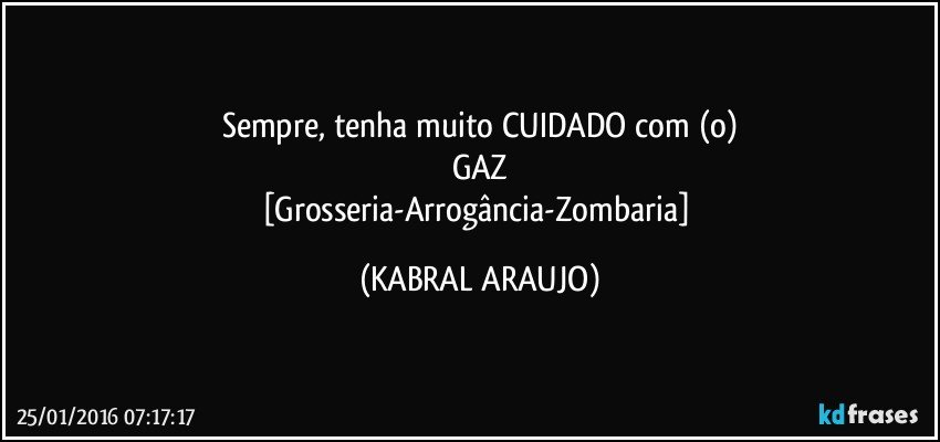 Sempre, tenha muito CUIDADO com (o)
GAZ
[Grosseria-Arrogância-Zombaria] (KABRAL ARAUJO)