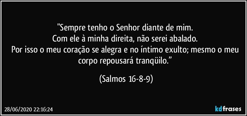 "Sempre tenho o Senhor diante de mim. 
Com ele à minha direita, não serei abalado. 
Por isso o meu coração se alegra e no íntimo exulto; mesmo o meu corpo repousará tranqüilo.” (Salmos 16-8-9)