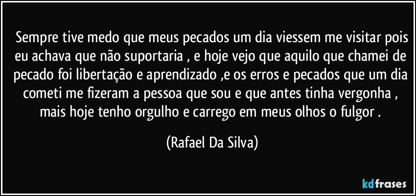 ⁠Sempre tive medo que meus pecados um dia viessem me visitar pois eu achava que não suportaria , e hoje vejo que aquilo que chamei de pecado foi libertação e aprendizado ,e os erros e pecados que um dia cometi me fizeram a pessoa que sou e que antes tinha vergonha , mais hoje tenho orgulho e carrego em meus olhos o fulgor . (Rafael Da Silva)