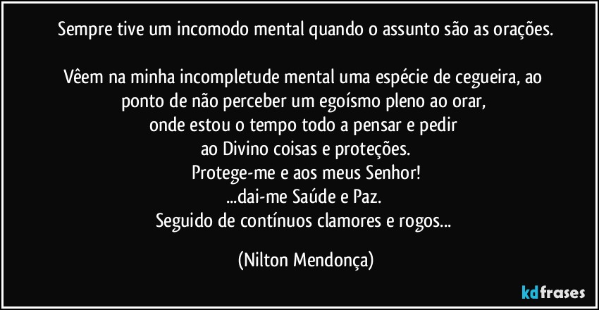 ⁠Sempre tive um incomodo mental quando o assunto são as orações. 
Vêem na minha incompletude mental uma espécie de cegueira, ao ponto de não perceber um egoísmo pleno ao orar, 
onde estou o tempo todo a pensar e pedir 
ao Divino coisas e proteções.
Protege-me e aos meus Senhor!
...dai-me Saúde e Paz. 
Seguido de contínuos clamores e rogos... (Nilton Mendonça)