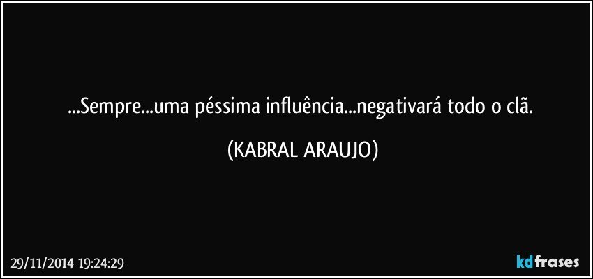 ...Sempre...uma péssima influência...negativará todo o clã. (KABRAL ARAUJO)