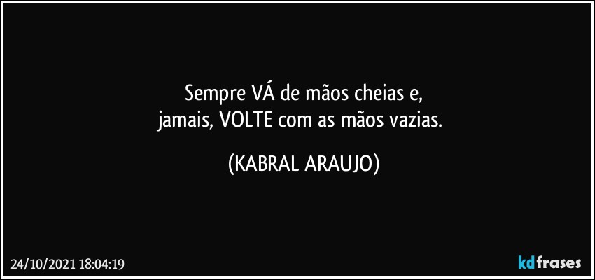 Sempre VÁ de mãos cheias e,
jamais, VOLTE com as mãos vazias. (KABRAL ARAUJO)