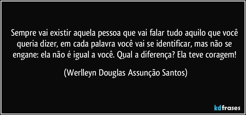 Sempre vai existir aquela pessoa que vai falar tudo aquilo que você queria dizer, em cada palavra você vai se identificar, mas não se engane: ela não é igual a você. Qual a diferença? Ela teve coragem! (Werlleyn Douglas Assunção Santos)