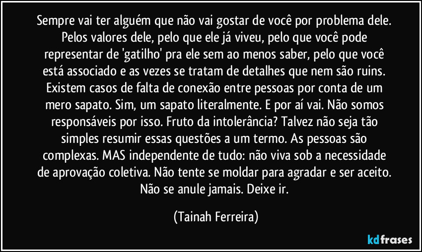 Sempre vai ter alguém que não vai gostar de você por problema dele. Pelos valores dele, pelo que ele já viveu, pelo que você pode representar de 'gatilho' pra ele sem ao menos saber, pelo que você está associado e as vezes se tratam de detalhes que nem são ruins. Existem casos de falta de conexão entre pessoas por conta de um mero sapato. Sim, um sapato literalmente. E por aí vai. Não somos responsáveis por isso. Fruto da intolerância? Talvez não seja tão simples resumir essas questões a um termo. As pessoas são complexas. MAS independente de tudo: não viva sob a necessidade de aprovação coletiva. Não tente se moldar para agradar e ser aceito. Não se anule jamais. Deixe ir. (Tainah Ferreira)