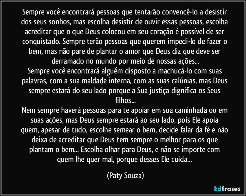 Sempre você encontrará pessoas que tentarão convencê-lo a desistir dos seus sonhos, mas escolha desistir de ouvir essas pessoas, escolha acreditar que o que Deus colocou em seu coração é possível de ser conquistado. Sempre terão pessoas que querem impedi-lo de fazer o bem, mas não pare de plantar o amor que Deus diz que deve ser derramado no mundo por meio de nossas ações...
Sempre você encontrará alguém disposto a machucá-lo com suas palavras, com a sua maldade interna, com as suas calúnias, mas Deus sempre estará do seu lado porque a Sua justiça dignifica os Seus filhos...
Nem sempre haverá pessoas para te apoiar em sua caminhada ou em suas ações, mas Deus sempre estará ao seu lado, pois Ele apoia quem, apesar de tudo, escolhe semear o bem, decide falar da fé e não deixa de acreditar que Deus tem sempre o melhor para os que plantam o bem... Escolha olhar para Deus, e não se importe com quem lhe quer mal, porque desses Ele cuida... (Paty Souza)