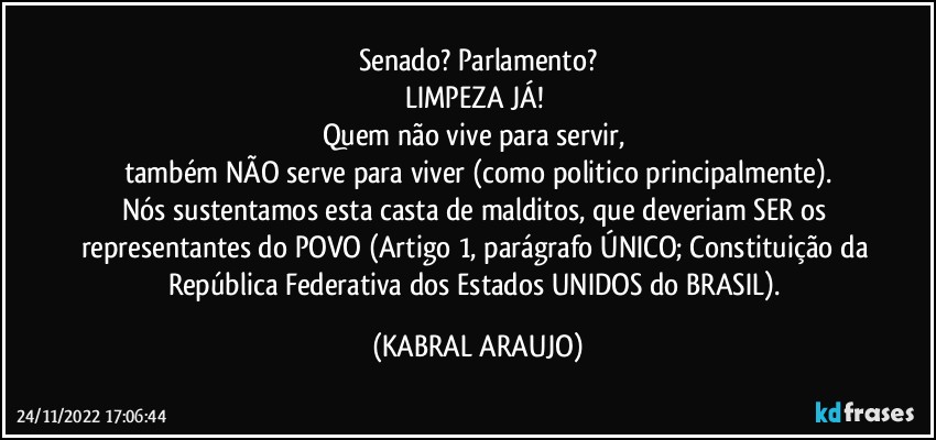 Senado? Parlamento?
LIMPEZA JÁ! 
Quem não vive para servir, 
também NÃO serve para viver (como politico principalmente).
Nós sustentamos esta casta de malditos, que deveriam SER os representantes do POVO (Artigo 1, parágrafo ÚNICO; Constituição da República Federativa dos Estados UNIDOS do BRASIL). (KABRAL ARAUJO)