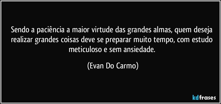 Sendo a paciência a maior virtude das grandes almas, quem deseja realizar grandes coisas deve se preparar muito tempo, com estudo meticuloso e sem ansiedade. (Evan Do Carmo)