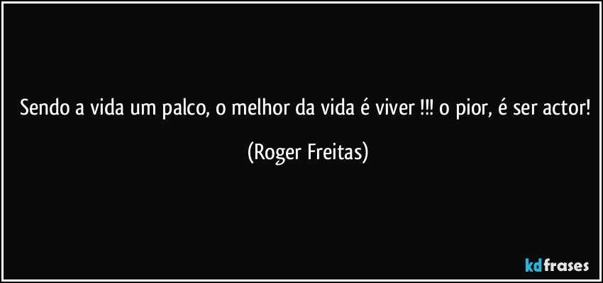 Sendo a vida um palco, o melhor da vida é viver !!! o pior, é ser actor! (Roger Freitas)