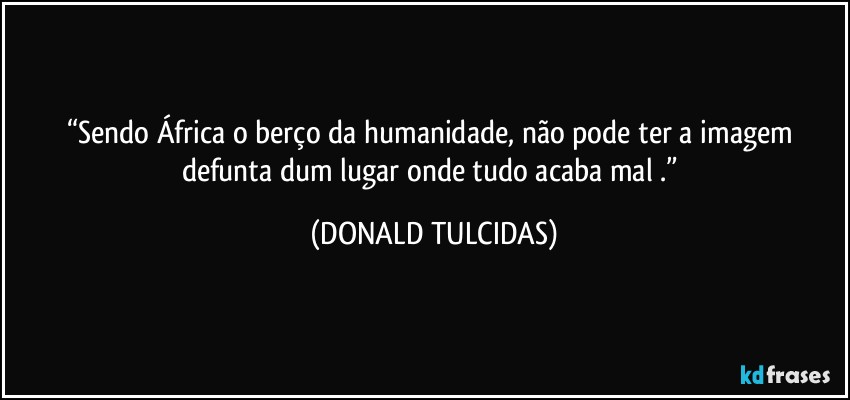 “Sendo África o berço da humanidade, não pode ter a imagem defunta dum lugar onde tudo acaba mal .” (DONALD TULCIDAS)
