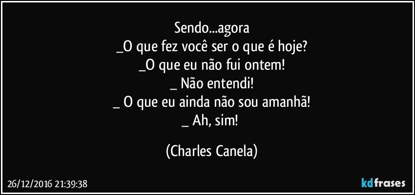 Sendo...agora
_O que fez você ser o que é hoje?
_O que eu não fui ontem!
_ Não entendi!
_ O que eu ainda não sou amanhã!
_ Ah, sim! (Charles Canela)