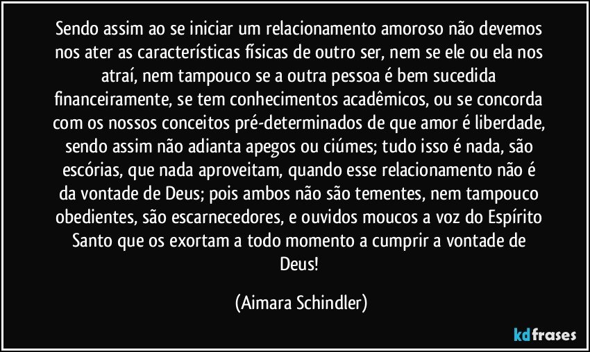 Sendo assim ao se iniciar um relacionamento amoroso não devemos nos ater as características físicas de outro ser, nem se ele ou ela nos atraí, nem tampouco se a outra pessoa é bem sucedida financeiramente, se tem conhecimentos acadêmicos, ou se concorda com os nossos conceitos pré-determinados de que amor é liberdade, sendo assim não adianta apegos ou ciúmes; tudo isso é nada, são escórias, que nada aproveitam,  quando esse relacionamento não é  da vontade de Deus; pois ambos não são tementes, nem tampouco obedientes, são escarnecedores, e ouvidos moucos a voz do Espírito Santo que os exortam a todo momento a cumprir a vontade  de Deus! (Aimara Schindler)