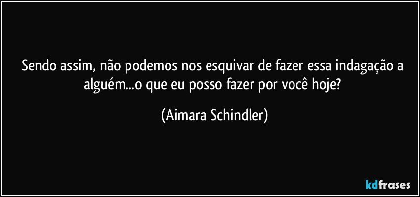 Sendo assim, não podemos nos esquivar de fazer essa indagação a alguém...o que eu posso fazer por você hoje? (Aimara Schindler)