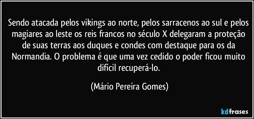 Sendo atacada pelos vikings ao norte, pelos sarracenos ao sul e pelos magiares ao leste os reis francos no século X delegaram a proteção de suas terras aos duques e condes com destaque para os da Normandia. O problema é que uma vez cedido o poder ficou muito difícil recuperá-lo. (Mário Pereira Gomes)