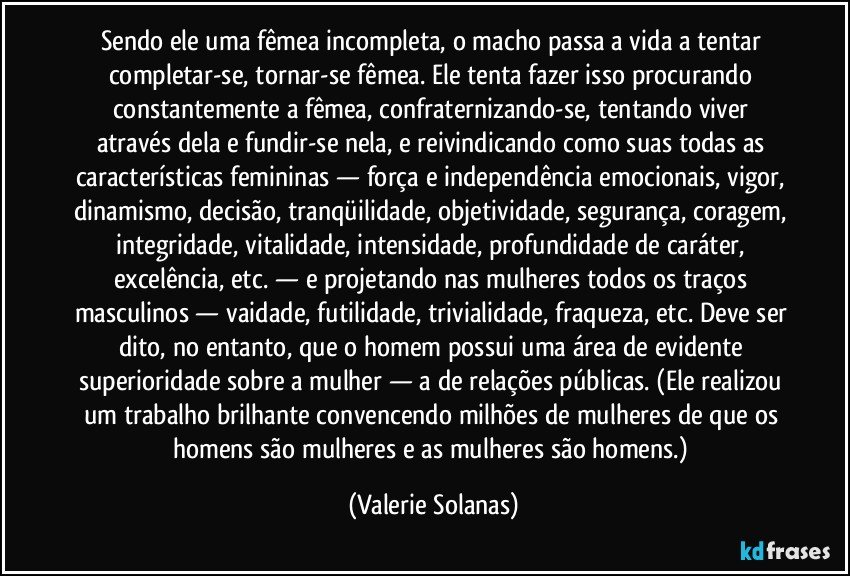 Sendo ele uma fêmea incompleta, o macho passa a vida a tentar completar-se, tornar-se fêmea. Ele tenta fazer isso procurando constantemente a fêmea, confraternizando-se, tentando viver através dela e fundir-se nela, e reivindicando como suas todas as características femininas — força e independência emocionais, vigor, dinamismo, decisão, tranqüilidade, objetividade, segurança, coragem, integridade, vitalidade, intensidade, profundidade de caráter, excelência, etc. — e projetando nas mulheres todos os traços masculinos — vaidade, futilidade, trivialidade, fraqueza, etc. Deve ser dito, no entanto, que o homem possui uma área de evidente superioridade sobre a mulher — a de relações públicas. (Ele realizou um trabalho brilhante convencendo milhões de mulheres de que os homens são mulheres e as mulheres são homens.) (Valerie Solanas)