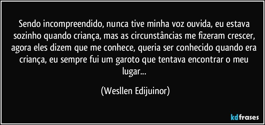 Sendo incompreendido, nunca tive minha voz ouvida, eu estava sozinho quando criança, mas as circunstâncias me fizeram crescer, agora eles dizem que me conhece, queria ser conhecido quando era criança, eu sempre fui um garoto que tentava encontrar o meu lugar... (Wesllen Edijuinor)