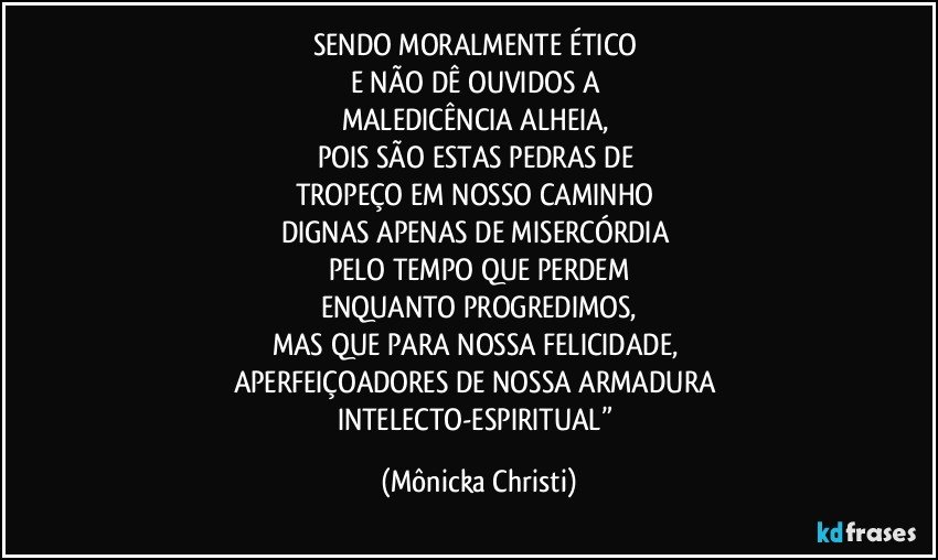 SENDO MORALMENTE ÉTICO 
E NÃO DÊ OUVIDOS A 
MALEDICÊNCIA ALHEIA, 
POIS SÃO ESTAS PEDRAS DE 
TROPEÇO EM NOSSO CAMINHO 
DIGNAS APENAS DE MISERCÓRDIA 
PELO TEMPO QUE PERDEM
ENQUANTO PROGREDIMOS,
MAS QUE PARA NOSSA FELICIDADE, 
APERFEIÇOADORES DE NOSSA ARMADURA 
INTELECTO-ESPIRITUAL” (Mônicka Christi)