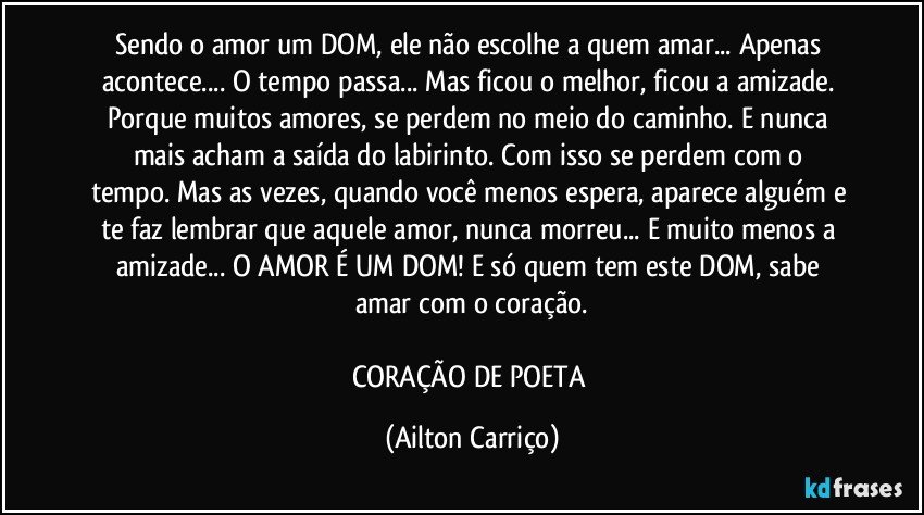 Sendo o amor  um  DOM,  ele não  escolhe a quem  amar... Apenas  acontece... O tempo passa... Mas ficou  o  melhor, ficou  a  amizade. Porque  muitos amores, se perdem  no  meio do  caminho. E nunca mais  acham  a  saída do  labirinto. Com  isso se perdem com o tempo. Mas  as  vezes, quando você menos  espera, aparece alguém e te  faz lembrar que aquele  amor, nunca  morreu... E muito  menos  a  amizade...  O  AMOR É UM DOM!  E  só quem  tem  este  DOM,  sabe amar com  o coração.

CORAÇÃO DE  POETA (Ailton Carriço)