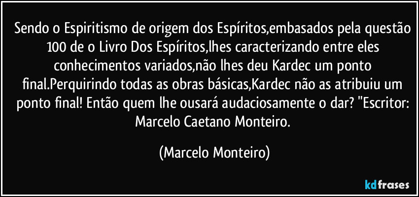Sendo o Espiritismo de origem dos Espíritos,embasados pela questão 100 de o Livro Dos Espíritos,lhes caracterizando entre eles conhecimentos variados,não lhes deu Kardec um ponto final.Perquirindo todas as obras básicas,Kardec não as atribuiu um ponto final! Então quem lhe ousará audaciosamente o dar? "Escritor: Marcelo Caetano Monteiro. (Marcelo Monteiro)