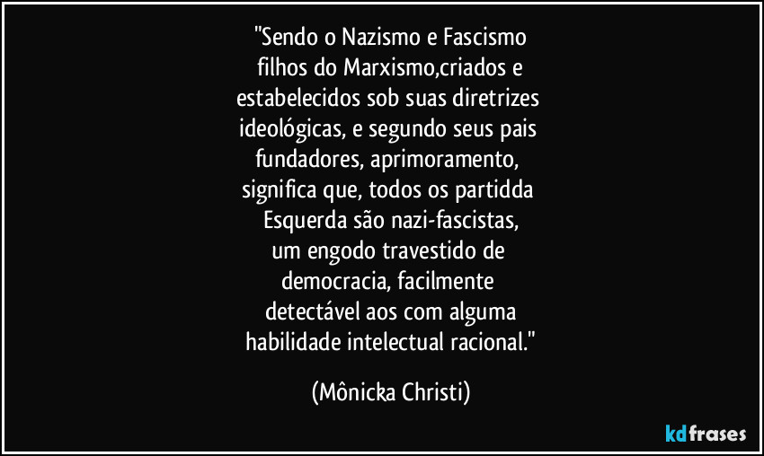 "Sendo o Nazismo e Fascismo
filhos do Marxismo,criados e
estabelecidos sob suas diretrizes
ideológicas, e segundo seus pais
fundadores, aprimoramento,
significa que, todos os partidda
Esquerda são nazi-fascistas,
um engodo travestido de
democracia, facilmente
detectável aos com alguma
habilidade intelectual racional." (Mônicka Christi)
