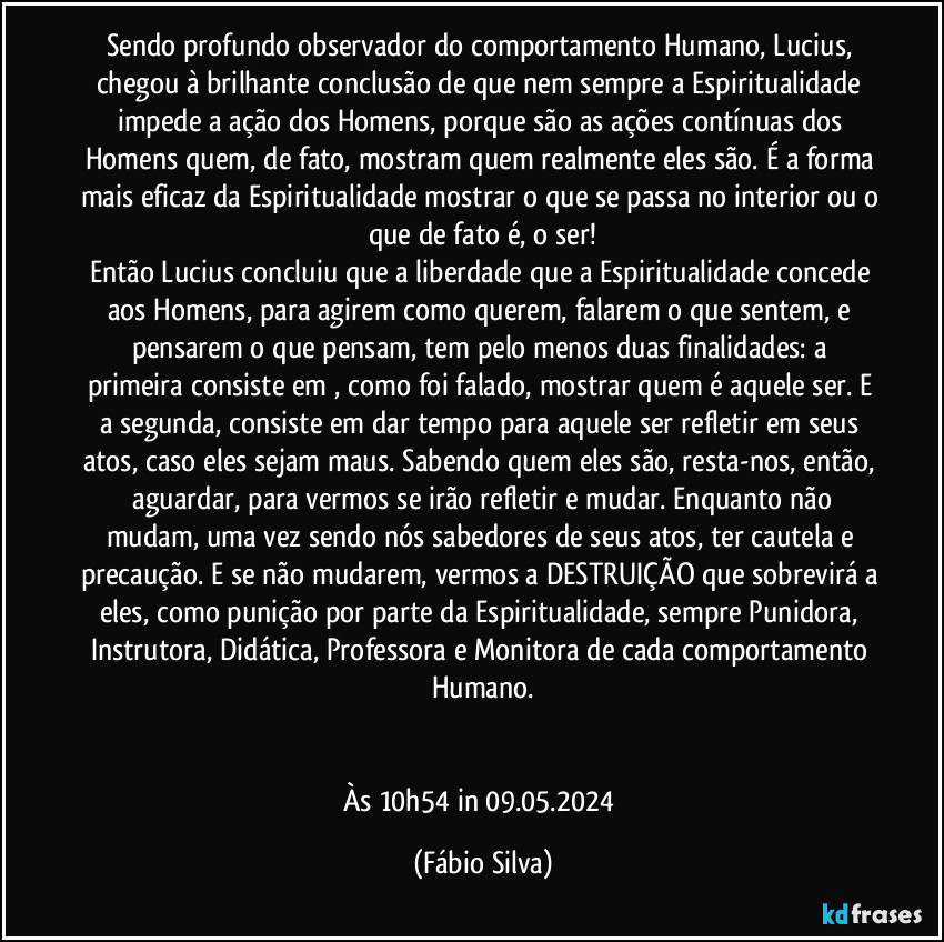 Sendo profundo observador do comportamento Humano, Lucius, chegou à brilhante conclusão de que nem sempre a Espiritualidade impede a ação dos Homens, porque são as ações contínuas dos Homens quem,  de fato, mostram quem realmente eles são. É a forma mais eficaz da Espiritualidade mostrar o que se passa no interior ou o que de fato é, o ser!
Então Lucius concluiu que a liberdade que a Espiritualidade concede aos Homens, para agirem como querem, falarem o que sentem, e pensarem o que pensam, tem pelo menos duas finalidades: a primeira consiste em , como foi falado, mostrar quem é aquele ser. E a segunda, consiste em dar tempo para aquele ser refletir em seus atos, caso eles sejam maus. Sabendo quem eles são, resta-nos, então,  aguardar, para vermos se irão refletir e mudar. Enquanto não mudam, uma vez sendo nós sabedores de seus atos, ter cautela e precaução. E se não mudarem, vermos a DESTRUIÇÃO que sobrevirá a eles, como punição por parte da Espiritualidade, sempre Punidora, Instrutora, Didática, Professora e Monitora de cada comportamento Humano.


Às 10h54 in 09.05.2024 (Fábio Silva)