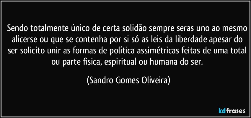 Sendo totalmente único de certa solidão sempre seras uno ao mesmo alicerse ou que se contenha por si só as leis da liberdade apesar do ser solicito unir as formas de política assimétricas feitas de uma total ou parte fisica, espiritual ou humana do ser. (Sandro Gomes Oliveira)