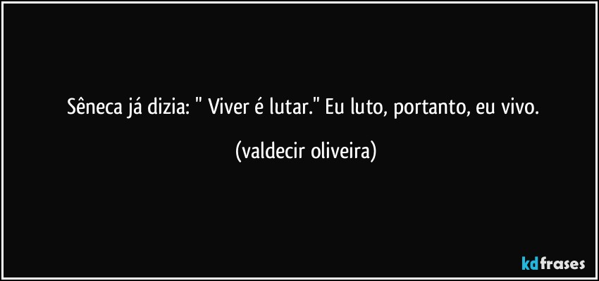 Sêneca já dizia: " Viver é lutar." Eu luto, portanto, eu vivo. (valdecir oliveira)