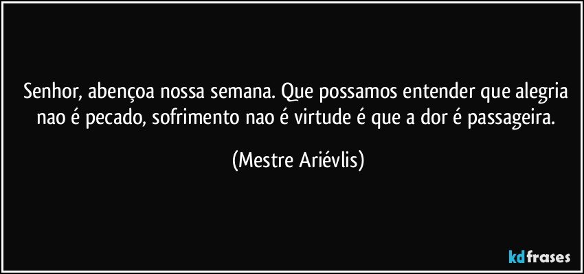 Senhor, abençoa nossa semana. Que possamos entender que alegria nao é pecado, sofrimento nao é virtude é que a dor é passageira. (Mestre Ariévlis)