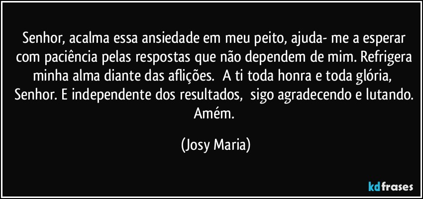 Senhor, acalma essa ansiedade em meu peito, ajuda- me a esperar com paciência pelas respostas que não dependem de mim. Refrigera minha alma diante das aflições.  A ti toda honra e toda glória,  Senhor. E independente dos resultados,  sigo agradecendo e lutando. 
Amém. (Josy Maria)