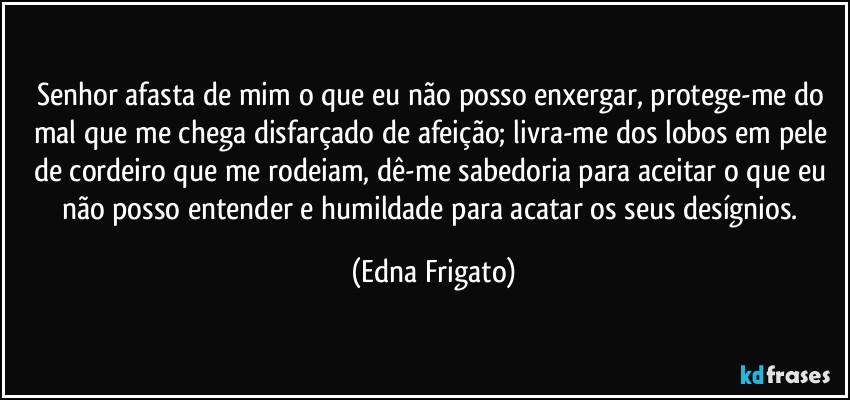 Senhor afasta de mim o que eu não posso enxergar, protege-me do mal que me chega disfarçado de afeição; livra-me dos lobos em pele de cordeiro que me rodeiam, dê-me sabedoria para aceitar o que eu não posso entender e humildade para acatar os seus desígnios. (Edna Frigato)