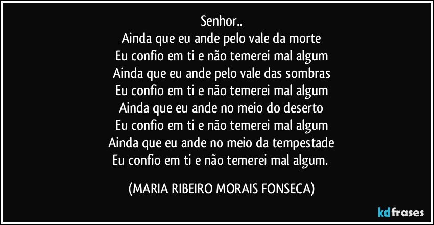 Senhor..
Ainda que eu ande pelo vale da morte
Eu confio em ti e não temerei mal algum
Ainda que eu ande pelo vale das sombras
Eu confio em ti e não temerei mal algum
Ainda que eu ande no meio do deserto
Eu confio em ti e não temerei mal algum
Ainda que eu ande no meio da tempestade
Eu confio em ti e não temerei mal algum. (MARIA RIBEIRO MORAIS FONSECA)