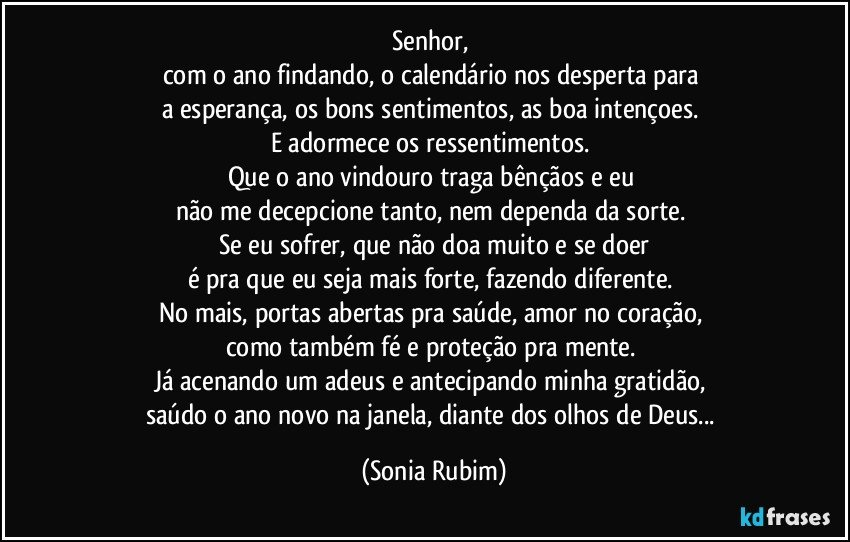 Senhor, 
com o ano findando, o calendário nos desperta para 
a esperança, os bons sentimentos, as boa intençoes. 
E adormece os ressentimentos. 
Que o ano vindouro traga bênçãos e eu 
não me decepcione tanto, nem dependa da sorte. 
Se eu sofrer, que não doa muito e se doer
é pra que eu seja mais forte, fazendo diferente. 
No mais, portas abertas pra saúde, amor no coração, 
como também fé e proteção pra mente. 
Já acenando um adeus e antecipando minha gratidão, 
saúdo o ano novo na janela, diante dos olhos de Deus... (Sonia Rubim)