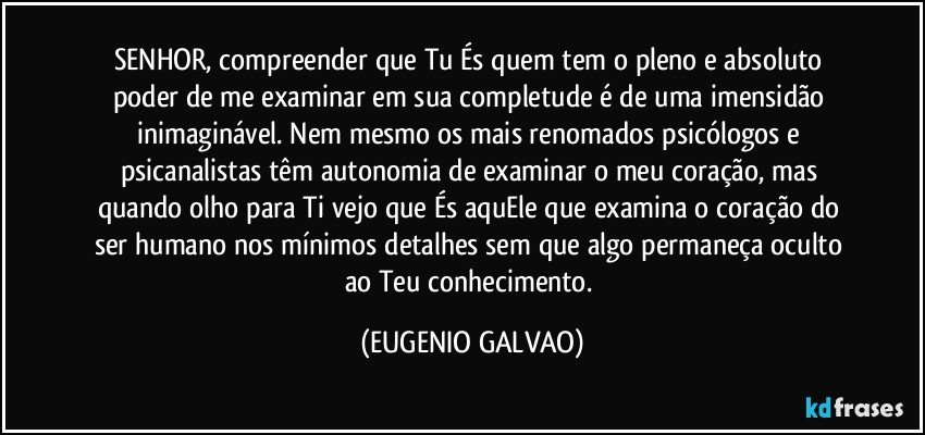 SENHOR, compreender que Tu És quem tem o pleno e absoluto poder de me examinar em sua completude é de uma imensidão inimaginável. Nem mesmo os mais renomados psicólogos e psicanalistas têm autonomia de examinar o meu coração, mas quando olho para Ti vejo que És aquEle que examina o coração do ser humano nos mínimos detalhes sem que algo permaneça oculto ao Teu conhecimento. (EUGENIO GALVAO)