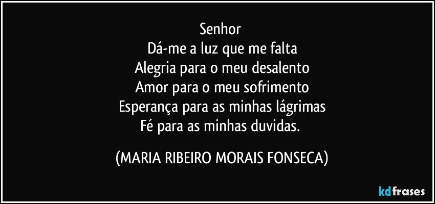 Senhor 
Dá-me a luz que me falta
Alegria para o meu desalento
Amor para o meu sofrimento
Esperança para as minhas lágrimas
Fé para as minhas duvidas. (MARIA RIBEIRO MORAIS FONSECA)