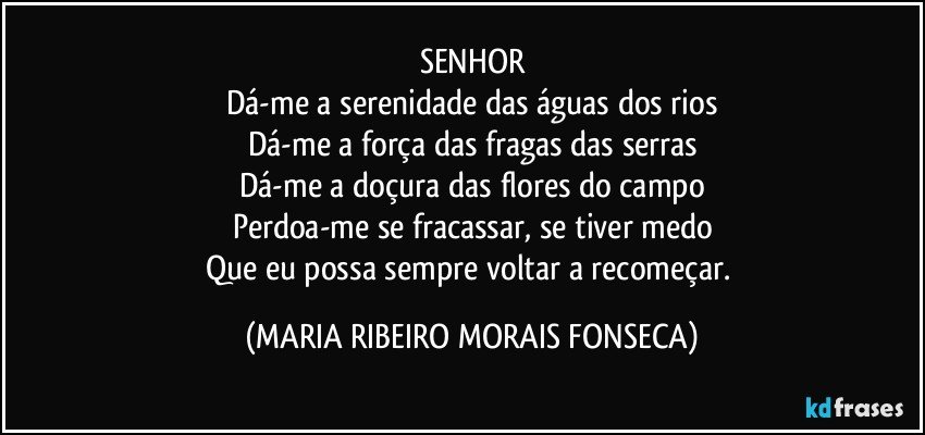 SENHOR
Dá-me a serenidade das águas dos rios
Dá-me a força das fragas das serras
Dá-me a doçura das flores do campo
Perdoa-me se fracassar, se tiver medo
Que eu possa sempre voltar a recomeçar. (MARIA RIBEIRO MORAIS FONSECA)