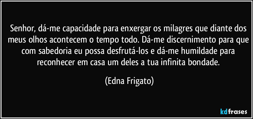 Senhor, dá-me capacidade para enxergar os milagres que diante dos meus olhos acontecem o tempo todo. Dá-me discernimento para que com sabedoria eu possa desfrutá-los e dá-me humildade para reconhecer em casa um deles a tua infinita bondade. (Edna Frigato)