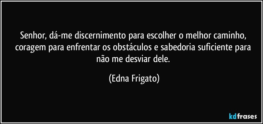 Senhor, dá-me discernimento para escolher o melhor caminho, coragem para enfrentar os obstáculos e sabedoria suficiente para não me desviar dele. (Edna Frigato)