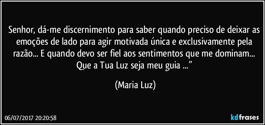 Senhor, dá-me discernimento para saber quando preciso de deixar as emoções de lado para agir motivada única e exclusivamente pela razão... E quando devo ser fiel aos sentimentos que me dominam... Que a Tua Luz seja meu guia ...” (Maria Luz)