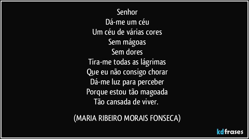 Senhor
Dá-me um céu
Um céu de várias cores
Sem mágoas
Sem dores
Tira-me todas as lágrimas
Que eu não consigo chorar
Dá-me luz para perceber
Porque estou tão magoada
Tão cansada de viver. (MARIA RIBEIRO MORAIS FONSECA)