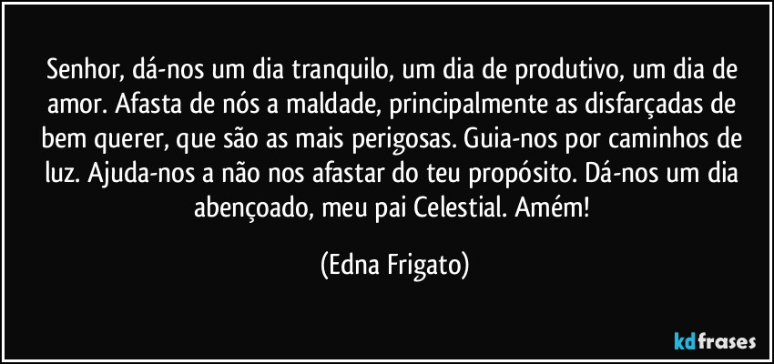 Senhor, dá-nos um dia tranquilo, um dia de produtivo, um dia de amor. Afasta de nós a maldade, principalmente as disfarçadas de bem querer, que são as mais perigosas. Guia-nos por caminhos de luz. Ajuda-nos a não nos afastar do teu propósito. Dá-nos um dia abençoado, meu pai Celestial. Amém! (Edna Frigato)