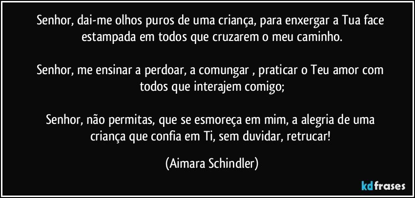 Senhor, dai-me olhos puros de uma criança, para enxergar a Tua face estampada em todos que cruzarem o meu caminho.

Senhor, me ensinar a perdoar, a comungar , praticar o Teu amor com todos que interajem comigo;

Senhor, não permitas, que se esmoreça em mim, a alegria de uma criança que confia em Ti, sem duvidar, retrucar! (Aimara Schindler)