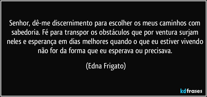 Senhor, dê-me discernimento para escolher os meus caminhos com sabedoria. Fé para transpor os obstáculos que por ventura surjam neles e esperança em dias melhores quando o que eu estiver vivendo não for da forma que eu esperava ou precisava. (Edna Frigato)